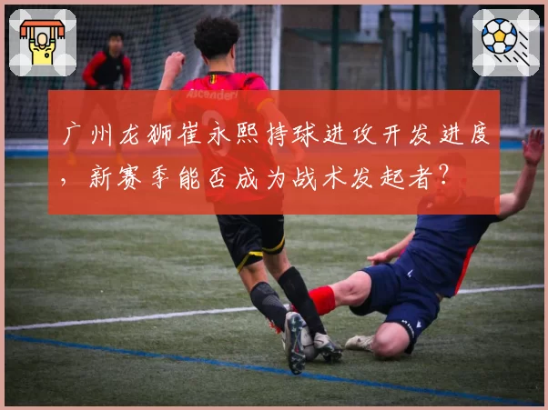 广州龙狮崔永熙持球进攻开发进度，新赛季能否成为战术发起者？