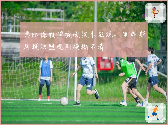 恩比德假摔被吹技术犯规，里弗斯质疑联盟规则模糊不清