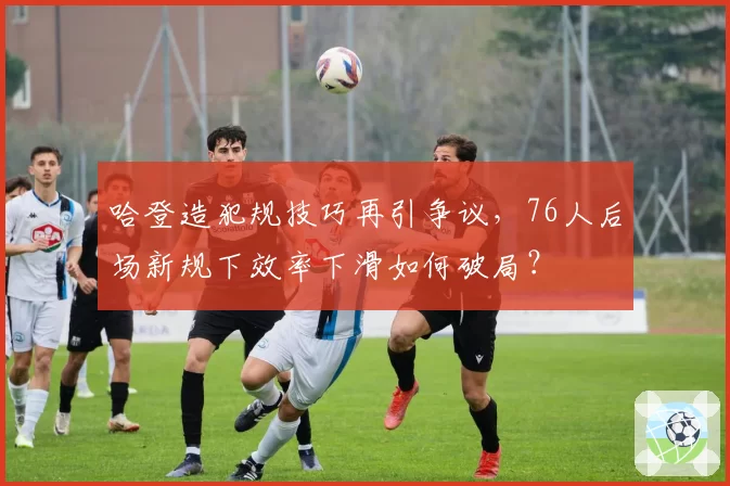 哈登造犯规技巧再引争议,76人后场新规下效率下滑如何破局?