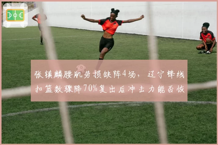 张镇麟腰肌劳损缺阵4场,辽宁锋线扣篮数骤降70%复出后冲击力能否恢复