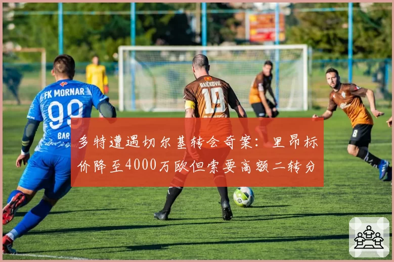 多特遭遇切尔基转会奇案：里昂标价降至4000万欧但索要高额二转分成，黄黑军团要签还是放弃