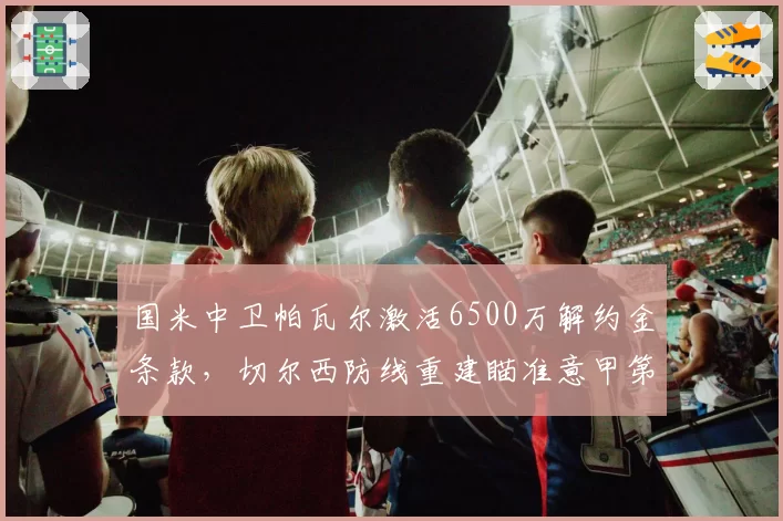 国米中卫帕瓦尔激活6500万解约金条款，切尔西防线重建瞄准意甲第一出球中卫？