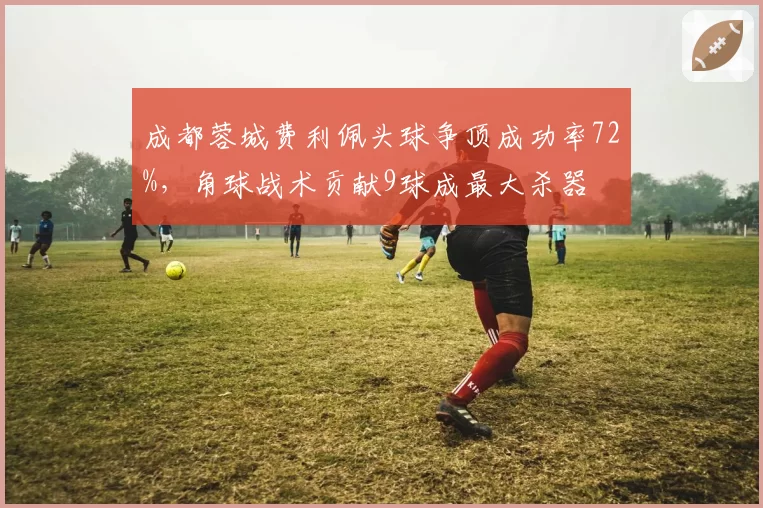 成都蓉城费利佩头球争顶成功率72%，角球战术贡献9球成最大杀器