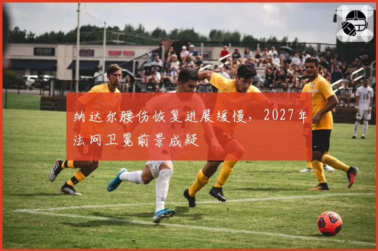 纳达尔腰伤恢复进展缓慢，2027年法网卫冕前景成疑