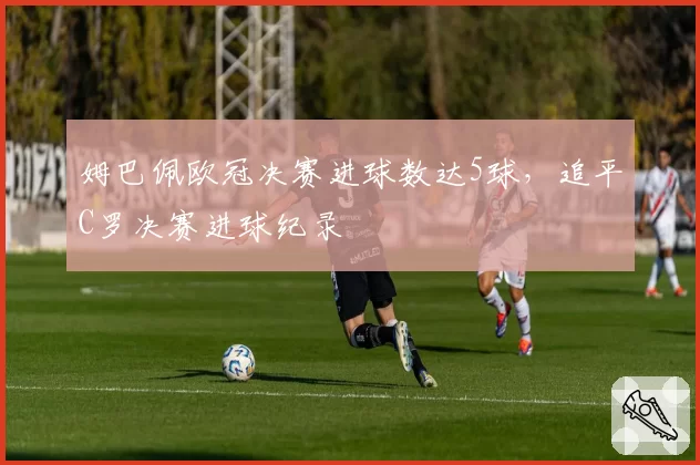 姆巴佩欧冠决赛进球数达5球，追平C罗决赛进球纪录