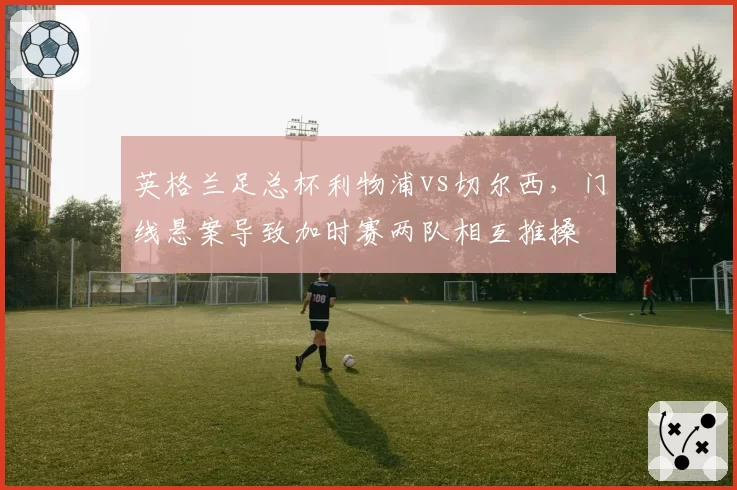 英格兰足总杯利物浦vs切尔西,门线悬案导致加时赛两队相互推搡