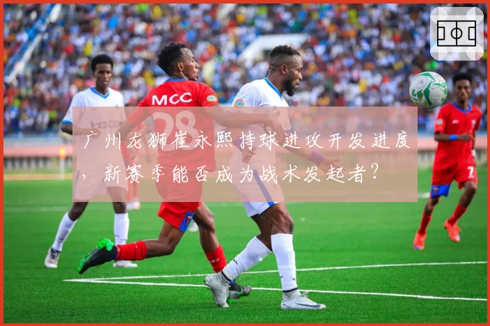 广州龙狮崔永熙持球进攻开发进度，新赛季能否成为战术发起者？