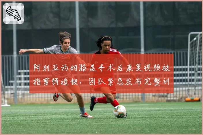 阿利亚西姆膝盖手术后康复视频被指剪辑造假，团队紧急发布完整训练数据自证