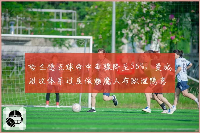 哈兰德点球命中率骤降至56%，曼城进攻体系过度依赖魔人布欧埋隐患