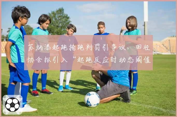 苏炳添起跑抢跑判罚引争议，田径协会拟引入“起跑反应时动态阈值”技术