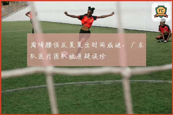 周琦腰伤反复复出时间成谜，广东队医疗团队被质疑误诊