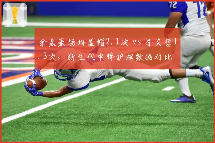 余嘉豪场均盖帽2.1次 vs 李炎哲1.3次，新生代中锋护框数据对比