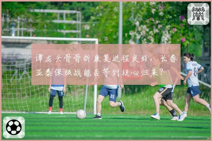 谭龙头骨骨折康复进程良好,长春亚泰保级战能否等到核心归来?