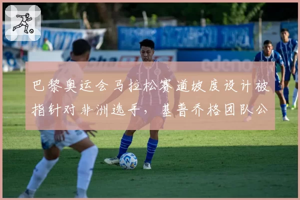 巴黎奥运会马拉松赛道坡度设计被指针对非洲选手,基普乔格团队公开抗议不公