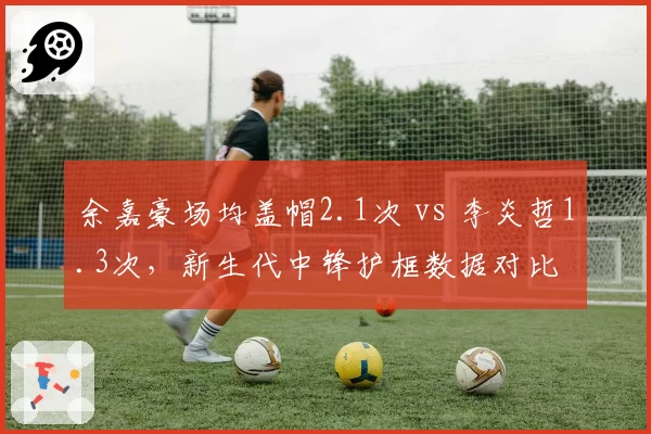 余嘉豪场均盖帽2.1次 vs 李炎哲1.3次,新生代中锋护框数据对比