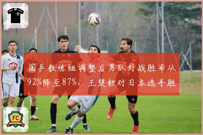 国乒教练组调整后男队外战胜率从92%降至87%，王楚钦对日本选手胜率仅50%