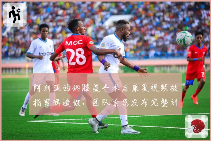 阿利亚西姆膝盖手术后康复视频被指剪辑造假，团队紧急发布完整训练数据自证