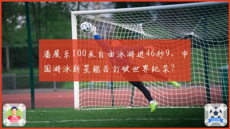 潘展乐100米自由泳游进46秒9,中国游泳新星能否打破世界纪录?
