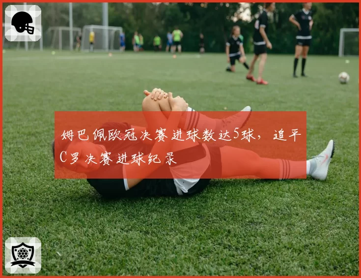 姆巴佩欧冠决赛进球数达5球,追平C罗决赛进球纪录