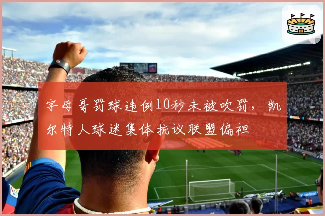 字母哥罚球违例10秒未被吹罚，凯尔特人球迷集体抗议联盟偏袒
