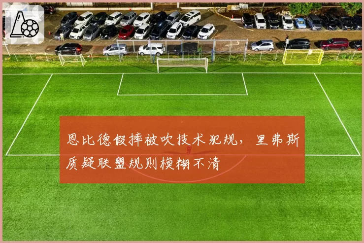 恩比德假摔被吹技术犯规,里弗斯质疑联盟规则模糊不清