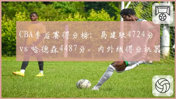 CBA季后赛得分榜：易建联4724分 vs 哈德森4487分，内外线得分机器对决