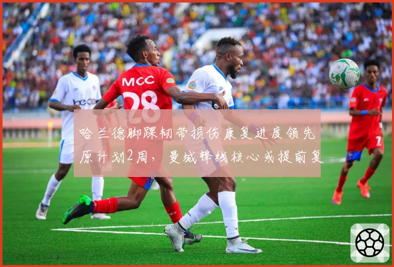 哈兰德脚踝韧带损伤康复进度领先原计划2周，曼城锋线核心或提前复出战纽卡
