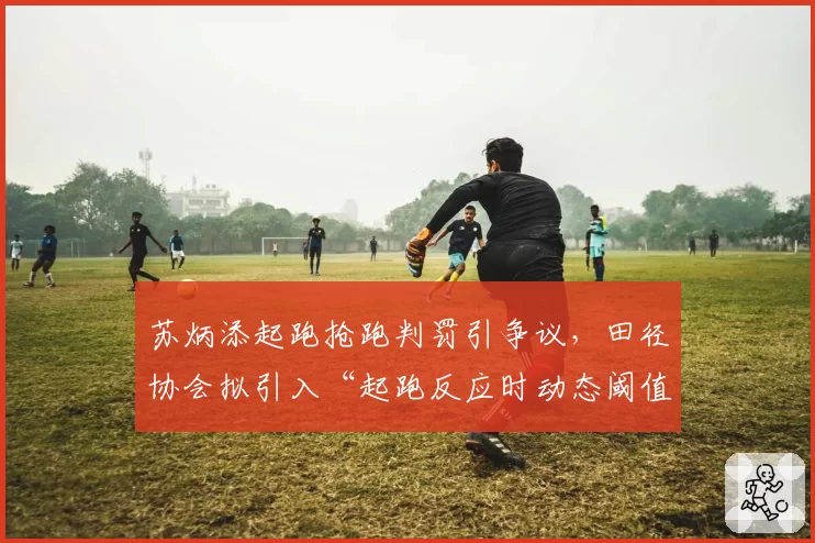 苏炳添起跑抢跑判罚引争议，田径协会拟引入“起跑反应时动态阈值”技术