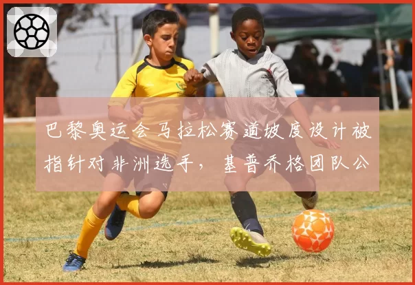 巴黎奥运会马拉松赛道坡度设计被指针对非洲选手，基普乔格团队公开抗议不公