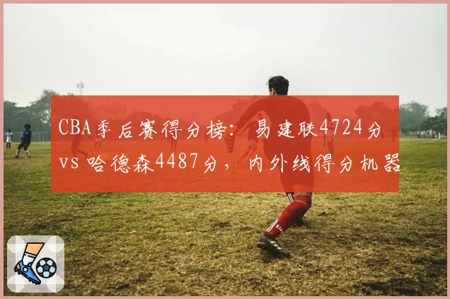 CBA季后赛得分榜:易建联4724分 vs 哈德森4487分,内外线得分机器对决
