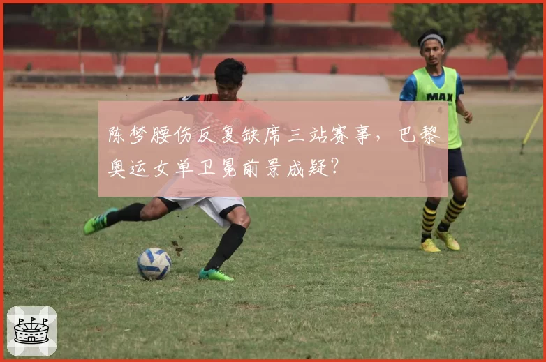 陈梦腰伤反复缺席三站赛事，巴黎奥运女单卫冕前景成疑？