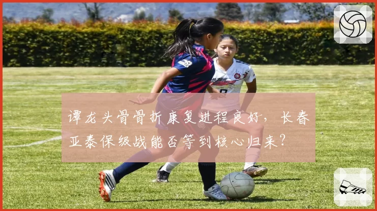 谭龙头骨骨折康复进程良好,长春亚泰保级战能否等到核心归来?