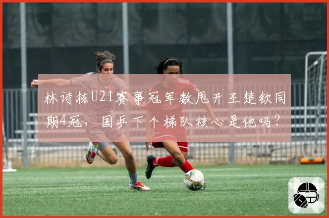 林诗栋U21赛事冠军数甩开王楚钦同期4冠,国乒下个梯队核心是他吗?
