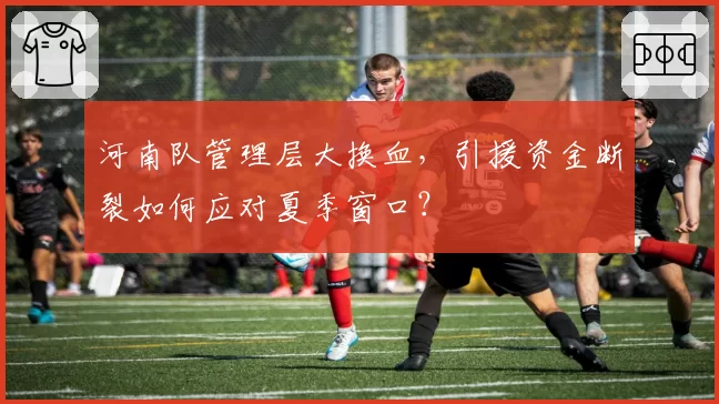 河南队管理层大换血，引援资金断裂如何应对夏季窗口？