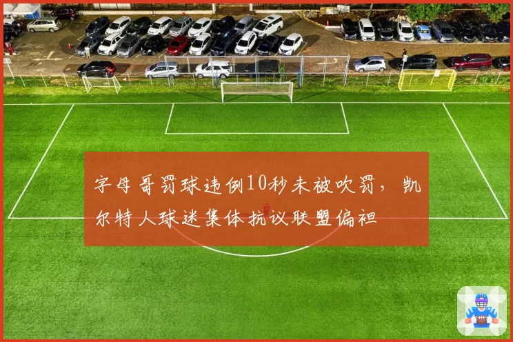 字母哥罚球违例10秒未被吹罚,凯尔特人球迷集体抗议联盟偏袒